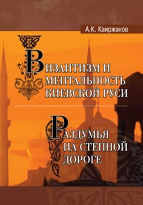 Книга Византизм и ментальность Киевской Руси, часть I. Раздумья на степной дороге, часть II. Автор Каиржанов А.К.