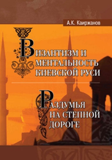 Книга Византизм и ментальность Киевской Руси, часть I. Раздумья на степной дороге, часть II. Автор Каиржанов А.К.